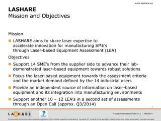 www.lashare.eu

LASHARE
Mission and Objectives
Mission
 LASHARE aims to share laser expertise to
accelerate innovation for manufacturing SME’s
through Laser-based Equipment Assessment (LEA)

Objectives
 Support 14 SME’s from the supplier side to advance their labdemonstrated laser-based equipment towards robust solutions
 Focus the laser-based equipment towards the assessment criteria
and the market demand defined by the 14 industrial users
 Provide an independent source of information on laser-based
equipment and its integration into manufacturing environments
 Support another 10 – 12 LEA’s in a second set of assessments
through an Open Call (approx. Q3/2014)

4

Project Presentation Public v1.1 – JAN/2014
This document and the information contained are property of the LASHARE consortium coordinated by Fraunhofer ILT and shall not be reprinted or altered without prior written authorization. Copyright laws apply.

 