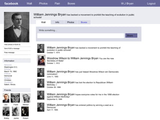facebook William Jennings Bryan  has backed a movement to prohibit the teaching of evolution in public schools! Wall Photos Flair Boxes W.J Bryan Logout View photos of WJB (5) Send WJB a message Poke message Wall Info Photos Boxes Write something… Share Information Networks : Washington D.C. Birthday: March 19, 1860 Political: Democrat Religion: Christian Hometown: Salem, Illinois Friends LBJ Frank Marilyn Bobby Jackie William Jennings Bryan  has backed a movement to prohibit the teaching of evolution in public schools! October 7, 1914 Robert Woodrow Wilson to William Jennings Bryan  You are the new Secretary of State! October 1, 1912 William Jennings Bryan  has just helped Woodrow Wilson win Democratic nomination! June 11, 1900 William Jennings Bryan  has lost the election to Republican William McKinley :/  October 28, 1896 William Jennings Bryan  hopes everyone votes for me in the 1896 election against William McKinley! September 9, 1896 William Jennings Bryan  has entered politics by winning a seat as a Democrat. April 17, 1890 