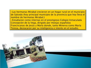-Las hermanas Mirabal crecieron en un hogar rural en el municipio de Salcedo (hoy principal municipio de la provincia que hoy lleva el nombre de hermanas Mirabal.)  -Estudiaron como internas en el prestigioso Colegio Inmaculada Concepción de la Vega, dirigido por monjas españolas Franciscanas de Jesús y María donde, tanto Minerva como María Teresa, destacaron por su inteligencia e interés en el estudio. 