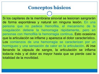 Conceptos básicos
Si los capilares de la membrana sinovial se lesionan sangrarán
de forma espontánea y natural sin ninguna lesión. En una
persona que no padece Hemofilia, el mecanismo de la
coagulación detiene la hemorragia rápidamente, pero en
personas con Hemofilia la hemorragia continua. Esto ocasiona
que la articulación se inflame y aparezca el dolor característico.
Los comienzos de una hemorragia se caracterizan por un
hormigueo y una sensación de calor en la articulación. Al irse
llenando la cápsula de sangre, la articulación se inflama
todavía más y el dolor es mayor hasta que se pierde casi la
totalidad de la movilidad.
 