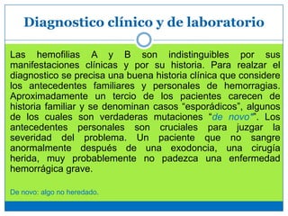 Diagnostico clínico y de laboratorio
Las hemofilias A y B son indistinguibles por sus
manifestaciones clínicas y por su historia. Para realzar el
diagnostico se precisa una buena historia clínica que considere
los antecedentes familiares y personales de hemorragias.
Aproximadamente un tercio de los pacientes carecen de
historia familiar y se denominan casos “esporádicos”, algunos
de los cuales son verdaderas mutaciones “de novo*”. Los
antecedentes personales son cruciales para juzgar la
severidad del problema. Un paciente que no sangre
anormalmente después de una exodoncia, una cirugía
herida, muy probablemente no padezca una enfermedad
hemorrágica grave.
De novo: algo no heredado.
 