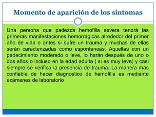 Momento de aparición de los síntomas
Una persona que padezca hemofilia severa tendrá las
primeras manifestaciones hemorrágicas alrededor del primer
año de vida o antes si sufre un trauma y muchas de ellas
serán caracterizadas como espontaneas. Aquellas con un
padecimiento moderado o leve, lo harán después de uno o
dos años o incluso en la edad adulta ( si es muy leve) y casi
siempre se verifica la presencia de trauma. La manera mas
confiable de hacer diagnostico de hemofilia es mediante
exámenes de laboratorio
 