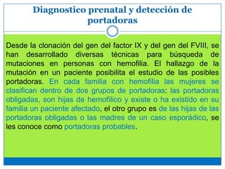 Diagnostico prenatal y detección de
portadoras
Desde la clonación del gen del factor IX y del gen del FVIII, se
han desarrollado diversas técnicas para búsqueda de
mutaciones en personas con hemofilia. El hallazgo de la
mutación en un paciente posibilita el estudio de las posibles
portadoras. En cada familia con hemofilia las mujeres se
clasifican dentro de dos grupos de portadoras: las portadoras
obligadas, son hijas de hemofílico y existe o ha existido en su
familia un paciente afectado, el otro grupo es de las hijas de las
portadoras obligadas o las madres de un caso esporádico, se
les conoce como portadoras probables.
 