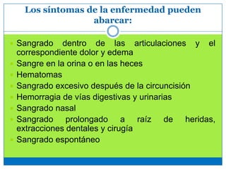 Los síntomas de la enfermedad pueden
abarcar:
 Sangrado dentro de las articulaciones y el
correspondiente dolor y edema
 Sangre en la orina o en las heces
 Hematomas
 Sangrado excesivo después de la circuncisión
 Hemorragia de vías digestivas y urinarias
 Sangrado nasal
 Sangrado prolongado a raíz de heridas,
extracciones dentales y cirugía
 Sangrado espontáneo
 