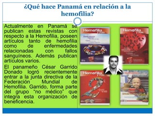 ¿Qué hace Panamá en relación a la
hemofilia?
Actualmente en Panamá se
publican estas revistas con
respecto a la Hemofilia, poseen
artículos tanto de hemofilia
como de enfermedades
relacionadas con fallos
sanguíneos. Además publican
artículos varios.
El panameño César Garrido
Donado logró recientemente
entrar a la junta directiva de la
Federación Mundial de
Hemofilia. Garrido, forma parte
del grupo “no médico” que
integra esta organización de
beneficencia.
 