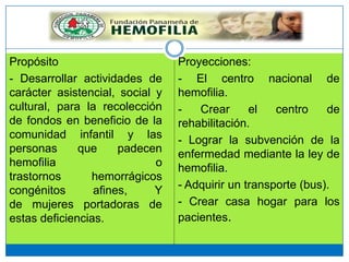 Propósito
- Desarrollar actividades de
carácter asistencial, social y
cultural, para la recolección
de fondos en beneficio de la
comunidad infantil y las
personas que padecen
hemofilia o
trastornos hemorrágicos
congénitos afines, Y
de mujeres portadoras de
estas deficiencias.
Proyecciones:
- El centro nacional de
hemofilia.
- Crear el centro de
rehabilitación.
- Lograr la subvención de la
enfermedad mediante la ley de
hemofilia.
- Adquirir un transporte (bus).
- Crear casa hogar para los
pacientes.
 
