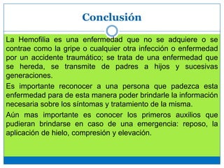 Conclusión
La Hemofilia es una enfermedad que no se adquiere o se
contrae como la gripe o cualquier otra infección o enfermedad
por un accidente traumático; se trata de una enfermedad que
se hereda, se transmite de padres a hijos y sucesivas
generaciones.
Es importante reconocer a una persona que padezca esta
enfermedad para de esta manera poder brindarle la información
necesaria sobre los síntomas y tratamiento de la misma.
Aún mas importante es conocer los primeros auxilios que
pudieran brindarse en caso de una emergencia: reposo, la
aplicación de hielo, compresión y elevación.
 