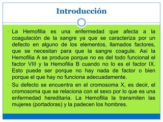 Introducción
 La Hemofilia es una enfermedad que afecta a la
coagulación de la sangre ya que se caracteriza por un
defecto en alguno de los elementos, llamados factores,
que se necesitan para que la sangre coagule. Así la
Hemofilia A se produce porque no es del todo funcional el
factor VIII y la Hemofilia B cuando no lo es el factor IX.
Esto puede ser porque no hay nada de factor o bien
porque el que hay no funciona adecuadamente.
 Su defecto se encuentra en el cromosoma X, es decir, el
cromosoma que se relaciona con el sexo por lo que es una
enfermedad hereditaria. La Hemofilia la transmiten las
mujeres (portadoras) y la padecen los hombres.
 
