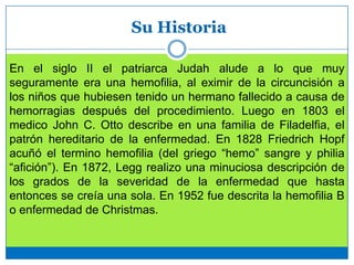 Su Historia
En el siglo II el patriarca Judah alude a lo que muy
seguramente era una hemofilia, al eximir de la circuncisión a
los niños que hubiesen tenido un hermano fallecido a causa de
hemorragias después del procedimiento. Luego en 1803 el
medico John C. Otto describe en una familia de Filadelfia, el
patrón hereditario de la enfermedad. En 1828 Friedrich Hopf
acuñó el termino hemofilia (del griego “hemo” sangre y philia
“afición”). En 1872, Legg realizo una minuciosa descripción de
los grados de la severidad de la enfermedad que hasta
entonces se creía una sola. En 1952 fue descrita la hemofilia B
o enfermedad de Christmas.
 