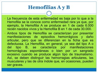 Hemofilias A y B
 La frecuencia de esta enfermedad es baja por lo que a la
Hemofilia se la conoce como enfermedad rara ya que, por
ejemplo, la Hemofilia A se produce en 1 de cada 6.000
recién nacidos vivos y la Hemofilia B en 1 de cada 30.000.
 Ambos tipos de Hemofilia se caracterizan por presentar
manifestaciones de episodios hemorrágicos y daño
articular, pero que se diferencian en la ficha que es
defectuosa. La Hemofilia, en general, ya sea del tipo A o
del tipo B, se caracteriza por manifestaciones
hemorrágicas espontáneas o bien por un sangrado
excesivo cuando se produce algún tipo de traumatismo.
Así, se deben distinguir las hemorragias articulares, las
musculares y las de otra índole que, en ocasiones, pueden
ser graves.
 