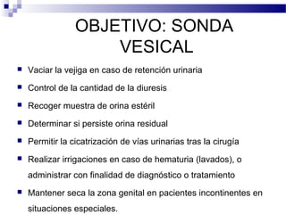 OBJETIVO: SONDA
VESICAL
 Vaciar la vejiga en caso de retención urinaria
 Control de la cantidad de la diuresis
 Recoger muestra de orina estéril
 Determinar si persiste orina residual
 Permitir la cicatrización de vías urinarias tras la cirugía
 Realizar irrigaciones en caso de hematuria (lavados), o
administrar con finalidad de diagnóstico o tratamiento
 Mantener seca la zona genital en pacientes incontinentes en
situaciones especiales.
 