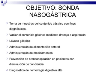 OBJETIVO: SONDA
NASOGÁSTRICA
 Toma de muestras del contenido gástrico con fines
diagnósticos.
 Vaciar el contenido gástrico mediante drenaje o aspiración
 Lavado gástrico
 Administración de alimentación enteral
 Administración de medicamentos
 Prevención de broncoaspiración en pacientes con
disminución de conciencia
 Diagnóstico de hemorragia digestiva alta
 