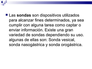  Las sondas son dispositivos utilizados
para alcanzar fines determinados, ya sea
cumplir con alguna tarea como captar o
enviar información. Existe una gran
variedad de sondas dependiendo su uso.
algunas de ellas son: Sonda vesical,
sonda nasogástrica y sonda orogástrica.
 
