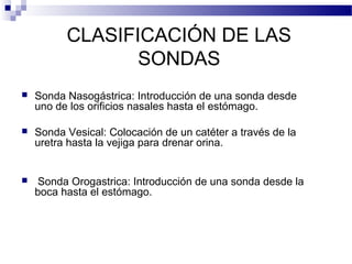 CLASIFICACIÓN DE LAS
SONDAS
 Sonda Nasogástrica: Introducción de una sonda desde
uno de los orificios nasales hasta el estómago.
 Sonda Vesical: Colocación de un catéter a través de la
uretra hasta la vejiga para drenar orina.
 Sonda Orogastrica: Introducción de una sonda desde la
boca hasta el estómago.
 