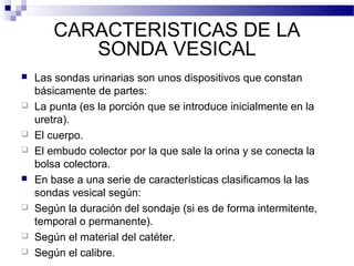 CARACTERISTICAS DE LA
SONDA VESICAL
 Las sondas urinarias son unos dispositivos que constan
básicamente de partes:
 La punta (es la porción que se introduce inicialmente en la
uretra).
 El cuerpo.
 El embudo colector por la que sale la orina y se conecta la
bolsa colectora.
 En base a una serie de características clasificamos la las
sondas vesical según:
 Según la duración del sondaje (si es de forma intermitente,
temporal o permanente).
 Según el material del catéter.
 Según el calibre.
 