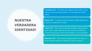 NUESTRA
VERDADERA
IDENTIDAD!
2 Corintios 5:17 – “De modo que si alguno está en Cristo, nueva
criatura es; las cosas viejas pasaron; he aquí todas son hechas
nuevas.”
Efesios 4:24 – “y vestíos del nuevo hombre, creado según Dios en
la justicia y santidad de la verdad.”
1 Pedro 2:9 – “Mas vosotros sois linaje escogido, real sacerdocio,
nación santa, pueblo adquirido por Dios, para que anunciéis las
virtudes de aquel que os llamó de las tinieblas a su luz admirable.”
Filipenses 3:20 – “Mas nuestra ciudadanía está en los cielos, de
donde también esperamos al Salvador, al Señor Jesucristo.”
 