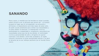 SANANDO
Poco a poco, a medida que las heridas se vayan curando,
usted volverá a ser la persona que quiere ser : el huidizo
ocupará el lugar que le corresponde y se atreverá a
afirmarse; el dependiente será más capaz de estar solo,
de pedir ayuda solamente para colmar sus necesidades y
no para llamar la atención; el masoquista vivirá su
sensualidad sin culpabilidad ni vergüenza y escuchará sus
necesidades antes que las de los demás; el controlador
vivirá su personalidad de jefe y dirigente sin querer
controlar a los demás y será más verdadero; el rígido
volverá a encontrar su gran sensibilidad natural y se dará
el derecho de no ser siempre perfecto (en el mundo físico,
claro).
 
