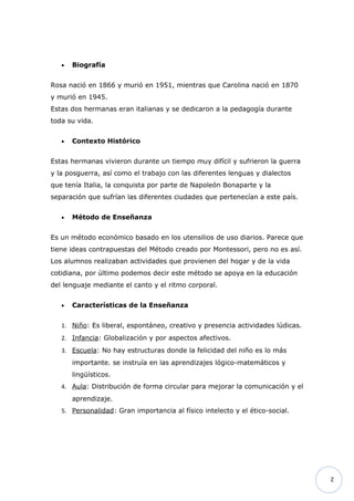 •   Biografía


Rosa nació en 1866 y murió en 1951, mientras que Carolina nació en 1870
y murió en 1945.
Estas dos hermanas eran italianas y se dedicaron a la pedagogía durante
toda su vida.


   •   Contexto Histórico


Estas hermanas vivieron durante un tiempo muy difícil y sufrieron la guerra
y la posguerra, así como el trabajo con las diferentes lenguas y dialectos
que tenía Italia, la conquista por parte de Napoleón Bonaparte y la
separación que sufrían las diferentes ciudades que pertenecían a este país.


   •   Método de Enseñanza


Es un método económico basado en los utensilios de uso diarios. Parece que
tiene ideas contrapuestas del Método creado por Montessori, pero no es así.
Los alumnos realizaban actividades que provienen del hogar y de la vida
cotidiana, por último podemos decir este método se apoya en la educación
del lenguaje mediante el canto y el ritmo corporal.


   •   Características de la Enseñanza


   1. Niño: Es liberal, espontáneo, creativo y presencia actividades lúdicas.
   2. Infancia: Globalización y por aspectos afectivos.
   3. Escuela: No hay estructuras donde la felicidad del niño es lo más
       importante. se instruía en las aprendizajes lógico-matemáticos y
       lingüísticos.
   4. Aula: Distribución de forma circular para mejorar la comunicación y el
       aprendizaje.
   5. Personalidad: Gran importancia al físico intelecto y el ético-social.




                                                                                2
 