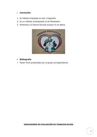 •   Conclusión


1. El método empleado es real y hogareño.
2. Es un método contrapuesto al de Montessori.
3. Pertenece a la Nueva Escuela aunque no se aplica.




•   Bibliografía
 Power Point presentado por el grupo correspondiente.




        INDICADORES DE EVALUACIÓN DE TRABAJOS/BLOGS


                                                         2
 