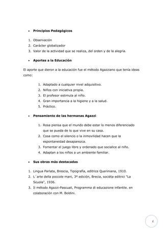 •    Principios Pedagógicos


   1. Observación
   2. Carácter globalizador
   3. Valor de la actividad que se realiza, del orden y de la alegría.


   •    Aportes a la Educación


El aporte que dieron a la educación fue el método Agazziano que tenía ideas
como:


           1. Adaptado a cualquier nivel adquisitivo.
           2. Niños con iniciativa propia.
           3. El profesor estimula al niño.
           4. Gran importancia a la higiene y a la salud.
           5. Práctico.


   •    Pensamiento de las hermanas Agazzi


           1. Rosa piensa que el mundo debe estar lo menos diferenciado
              que se pueda de lo que vive en su casa.
           2. Cosa como el silencio o la inmovilidad hacen que la
              espontaneidad desaparezca.
           3. Fomentar el juego libre y ordenado que socialice al niño.
           4. Adaptan a los niños a un ambiente familiar.


   •    Sus obras más destacadas


   1. Lingua Parlata, Brescia, Tipografía, editrice Queriniana, 1910.
   2. L´arte della poccole mani, 3º edición, Brecia, sociéta editrici "La
        Scuola", 1936.
   3. Il método Agazzi-Pascuali, Programma di educazione infantile. en
        colaboración con M. Boldini.




                                                                              7
 