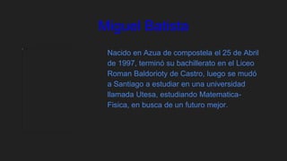 Miguel Batista
Nacido en Azua de compostela el 25 de Abril
de 1997, terminó su bachillerato en el Liceo
Roman Baldorioty de Castro, luego se mudó
a Santiago a estudiar en una universidad
llamada Utesa, estudiando Matematica-
Fisica, en busca de un futuro mejor.
 