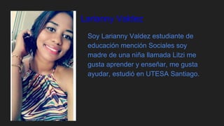 Larianny Valdez
Soy Larianny Valdez estudiante de
educación mención Sociales soy
madre de una niña llamada Litzi me
gusta aprender y enseñar, me gusta
ayudar, estudió en UTESA Santiago.
 