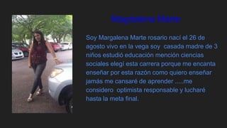 Magdalena Marte
Soy Margalena Marte rosario nací el 26 de
agosto vivo en la vega soy casada madre de 3
niños estudió educación mención ciencias
sociales elegí esta carrera porque me encanta
enseñar por esta razón como quiero enseñar
jamás me cansaré de aprender .....me
considero optimista responsable y lucharé
hasta la meta final.
 