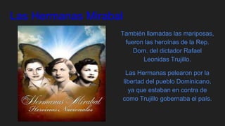 Las Hermanas Mirabal
También llamadas las mariposas,
fueron las heroínas de la Rep.
Dom. del dictador Rafael
Leonidas Trujillo.
Las Hermanas pelearon por la
libertad del pueblo Dominicano,
ya que estaban en contra de
como Trujillo gobernaba el país.
 
