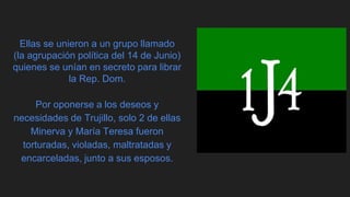 Ellas se unieron a un grupo llamado
(la agrupación política del 14 de Junio)
quienes se unían en secreto para librar
la Rep. Dom.
Por oponerse a los deseos y
necesidades de Trujillo, solo 2 de ellas
Minerva y María Teresa fueron
torturadas, violadas, maltratadas y
encarceladas, junto a sus esposos.
 