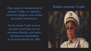Rafael Leonidas TrujilloEllas siguieron resistiéndose al
dictador Trujillo, su valentía y
motivación llegaron a las mentes
del pueblo Dominicano.
Es ahí donde Trujillo tomó la
decisión de terminar con las
hermanas Mirabal, que fueron
salvajemente asesinadas
el 25 de Noviembre de 1960.
 