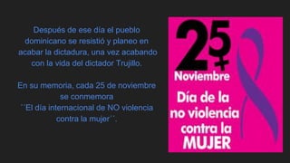 Después de ese día el pueblo
dominicano se resistió y planeo en
acabar la dictadura, una vez acabando
con la vida del dictador Trujillo.
En su memoria, cada 25 de noviembre
se conmemora
´´El día internacional de NO violencia
contra la mujer´´.
 