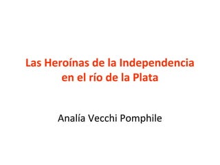 Las Heroínas de la Independencia
       en el río de la Plata


      Analía Vecchi Pomphile
 