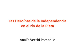 Las Heroínas de la Independencia
       en el río de la Plata


      Analía Vecchi Pomphile
 