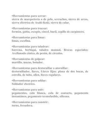 •Herramientas para serrar:
sierra de marquetería o de pelo, serruchos, sierra de arcos,
sierra eléctrica de Asahi-Koki, sierra de calar.
•Herramientas para trocear:
formón, gubia, escopio, cincel, buril, cepillo de carpintero.
•Herramientas para limar:
limas, escofina.
•Herramientas para taladrar:
barrena, berbiquí, taladro manual, Brocas especiales:
Avellanado cónico, de pezón, de círculos.
•Herramientas de golpear:
martillo, mazas, botador.
•Herramientas para destornillar o atornillar:
destornillador, llaves, Llaves fijas: plana de dos bocas, de
estrella, de tubo, allen, llaves regulares.
•Herramientas para soldar:
Soldador electrico.
•Herramientas para unir:
pegamentos, cola blanca, cola de contacto, pegamento
instantáneo, pegamento termofusible, silicona.
•Herramientas para constrir:
torno, fresadora.
 