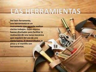 Del latín ferramenta,
una herramienta es un
instrumento que permite realizar
ciertos trabajos. Estos objetos
fueron diseñados para facilitar la
realización de una tarea mecánica
que requiere del uso de una
cierta fuerza. El destornillador, la
pinza y el martillo son
herramientas.
 