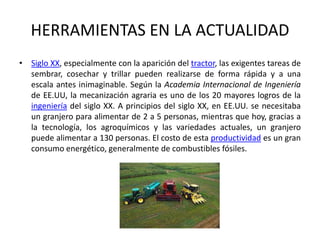 HERRAMIENTAS EN LA ACTUALIDADSiglo XX, especialmente con la aparición del tractor, las exigentes tareas de sembrar, cosechar y trillar pueden realizarse de forma rápida y a una escala antes inimaginable. Según la Academia Internacional de Ingeniería de EE.UU, la mecanización agraria es uno de los 20 mayores logros de la ingeniería del siglo XX. A principios del siglo XX, en EE.UU. se necesitaba un granjero para alimentar de 2 a 5 personas, mientras que hoy, gracias a la tecnología, los agroquímicos y las variedades actuales, un granjero puede alimentar a 130 personas. El costo de esta productividad es un gran consumo energético, generalmente de combustibles fósiles.