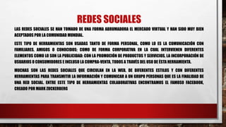 REDES SOCIALES
LAS REDES SOCIALES SE HAN TOMADO DE UNA FORMA ABRUMADORA EL MERCADO VIRTUAL Y HAN SIDO MUY BIEN
ACEPTADOS POR LA COMUNIDAD MUNDIAL.
ESTE TIPO DE HERRAMIENTAS SON USADAS TANTO DE FORMA PERSONAL, COMO LO ES LA COMUNICACIÓN CON
FAMILIARES, AMIGOS O CONOCIDOS; COMO DE FORMA CORPORATIVA EN LA CUAL INTERVIENEN DIFERENTES
ELEMENTOS COMO LO SON LA PUBLICIDAD: CON LA PROMOCIÓN DE PRODUCTOS Y SERVICIOS, LA INCORPORACIÓN DE
USUARIOS O CONSUMIDORES E INCLUSO LA COMPRA-VENTA, TODOS A TRAVÉS DEL USO DE ÉSTA HERRAMIENTA.
MUCHAS SON LAS REDES SOCIALES QUE CIRCULAN EN LA WEB, DE DIFERENTES ESTILOS Y CON DIFERENTES
HERRAMIENTAS PARA TRANSMITIR LA INFORMACIÓN Y COMUNICAR A UN GRUPO PERSONAS QUE ES LA FINALIDAD DE
UNA RED SOCIAL. ENTRE ESTE TIPO DE HERRAMIENTAS COLABORATIVAS ENCONTRAMOS EL FAMOSO FACEBOOK,
CREADO POR MARK ZUCKERBERG
 