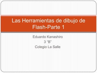 Las Herramientas de dibujo de
        Flash-Parte 1
        Eduardo Kanashiro
              3 “B”
         Colegio La Salle
 