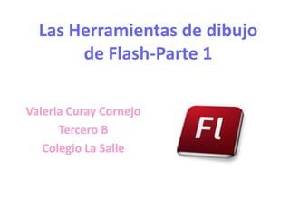 Las Herramientas de dibujo
       de Flash-Parte 1

Valeria Curay Cornejo
      Tercero B
   Colegio La Salle
 