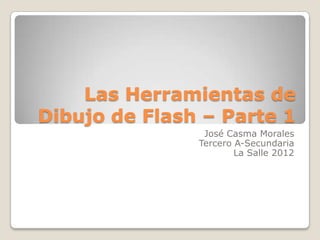 Las Herramientas de
Dibujo de Flash – Parte 1
                José Casma Morales
               Tercero A-Secundaria
                       La Salle 2012
 