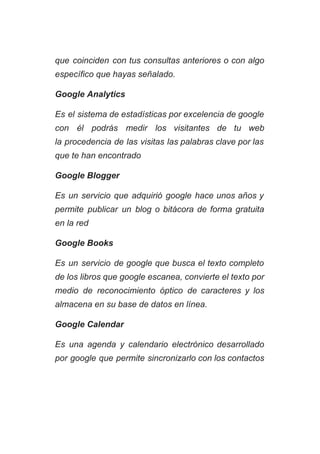 que coinciden con tus consultas anteriores o con algo                 
específico que hayas señalado. 
Google Analytics 
Es el sistema de estadísticas por excelencia de google                 
con él podrás medir los visitantes de tu web                 
la procedencia de las visitas las palabras clave por las                   
que te han encontrado 
Google Blogger 
Es un servicio que adquirió google hace unos años y                   
permite publicar un blog o bitácora de forma gratuita                 
en la red 
Google Books 
Es un servicio de google que busca el texto completo                   
de los libros que google escanea, convierte el texto por                   
medio de reconocimiento óptico de caracteres y los               
almacena en su base de datos en línea. 
Google Calendar 
Es una agenda y calendario electrónico desarrollado             
por google que permite sincronizarlo con los contactos               
 