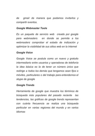 de gmail de manera que podamos invitarlos y               
compartir eventos. 
Google Webmaster Tools 
Es un paquete de servicio web creado por google                 
para webmasters en donde se permite a los               
webmasters comprobar el estado de indización y             
optimizar la visibilidad de sus sitios web en la Internet 
Google Voice 
Google Voice se postula como un nuevo y gratuito                 
intermediario entre usuarios y operadoras de telefonía             
la idea básica es la de tener un número único que                     
redirige a todos los demás que tengamos sean fijos o                   
móviles, particulares o del trabajo para entendernos el               
skype de google 
Google Trends 
Herramienta de google que muestra los términos de               
búsqueda más populares del pasado reciente las             
tendencias, las gráficas de google trends representan             
con cuánta frecuencia se realiza una búsqueda             
particular en varias regiones del mundo y en varios                 
idiomas 
 