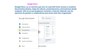 Google Docs:
Google Docs, es un servicio que nos va a permitir tener acceso a nuestros
documentos (textos, hojas de cálculo, presentaciones y formularios) desde
cualquier sitio en el que tengamos conexión a internet. Además nos da
opciones de gestión y colaborativas para tener todo bien organizado.
 
