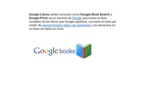 Google Libros (antes conocido como Google Book Search y
Google Print) es un servicio de Google que busca el texto
completo de los libros que Google digitaliza, convierte el texto por
medio de reconocimiento óptico de caracteres y los almacena en
su base de datos en línea.
 