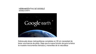 HERRAMIENTAS DE GOOGLE
GOOGLE EARTH
Sobrevuela áreas metropolitanas completas en 3D sin necesidad de
tener una licencia de piloto. Deja que la nueva función de guía turística
te muestre monumentos famosos y maravillas de la naturaleza
 