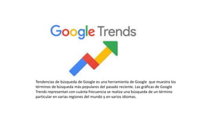 Tendencias de búsqueda de Google es una herramienta de Google que muestra los
términos de búsqueda más populares del pasado reciente. Las gráficas de Google
Trends representan con cuánta frecuencia se realiza una búsqueda de un término
particular en varias regiones del mundo y en varios idiomas.
 
