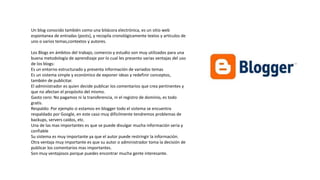 Un blog conocido también como una bitácora electrónica, es un sitio web
espontanea de entradas (posts), y recopila cronológicamente textos y artículos de
uno o varios temas,contextos y autores.
Los Blogs en ámbitos del trabajo, comercio y estudio son muy utilizados para una
buena metodología de aprendizaje por lo cual les presento varias ventajas del uso
de los blogs:
Es un entorno estructurado y presenta información de variados temas
Es un sistema simple y económico de exponer ideas y redefinir conceptos,
también de publicitar.
El administrador es quien decide publicar los comentarios que crea pertinentes y
que no afectan el propósito del mismo.
Gasto cero: No pagamos ni la transferencia, ni el registro de dominio, es todo
gratis.
Respaldo: Por ejemplo si estamos en blogger todo el sistema se encuentra
respaldado por Google, en este caso muy difícilmente tendremos problemas de
backups, servers caídos, etc.
Una de las mas importantes es que se puede divulgar mucha información seria y
confiable
Su sistema es muy importante ya que el autor puede restringir la información.
Otra ventaja muy importante es que su autor o administrador toma la decisión de
publicar los comentarios mas importantes.
Son muy ventajosos porque puedes encontrar mucha gente interesante.
 