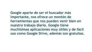 Google aparte de ser el buscador más
importante, nos ofrece un montón de
herramientas que nos pueden venir bien en
nuestro trabajo diario. Google tiene
muchísimas aplicaciones muy útiles y de fácil
uso como Google Drive, además son gratuitas.
 
