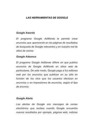 LAS HERRAMIENTAS DE GOOGLE 
 
 
Google Awords 
El programa Google AdWords le permite crear             
anuncios que aparecerán en las páginas de resultados               
de búsqueda de Google relevantes y en nuestra red de                   
sitios de socios. 
Google Adsence 
El programa Google AdSense difiere en que publica               
anuncios de Google AdWords en sitios web de               
particulares. De este modo, Google paga a los editores                 
web por los anuncios que publican en su sitio en                   
función de los clics que los usuarios efectúan en                 
anuncios o en impresiones de anuncios, según el tipo                 
de anuncio. 
 
Google Alerts 
Las alertas de Google son mensajes de correo               
electrónico que recibes cuando Google encuentra           
nuevos resultados por ejemplo, páginas web, noticias             
 