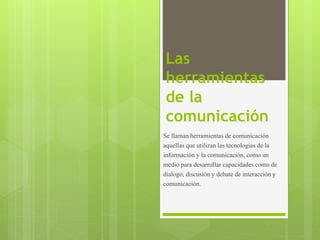 Las
herramientas
de la
comunicación
Se llaman herramientas de comunicación
aquellas que utilizan las tecnologias de la
información y la comunicación, como un
medio para desarrollar capacidades como de
dialogo, discusión y debate de interacción y
comunicación.
 